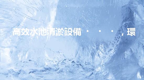 高效水池清淤設備，環(huán)保清潔新選擇！